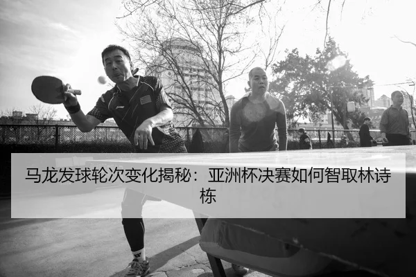 马龙发球轮次变化揭秘：亚洲杯决赛如何智取林诗栋