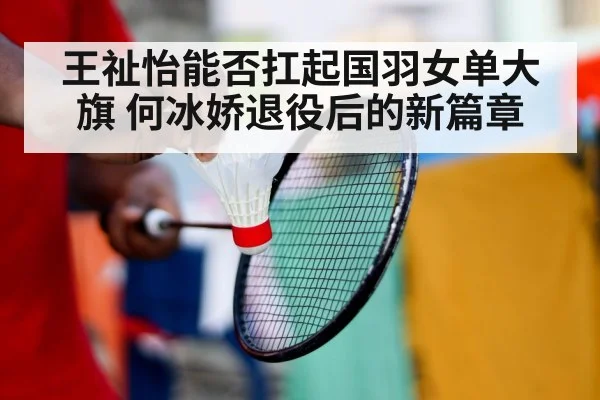 王祉怡能否扛起国羽女单大旗 何冰娇退役后的新篇章